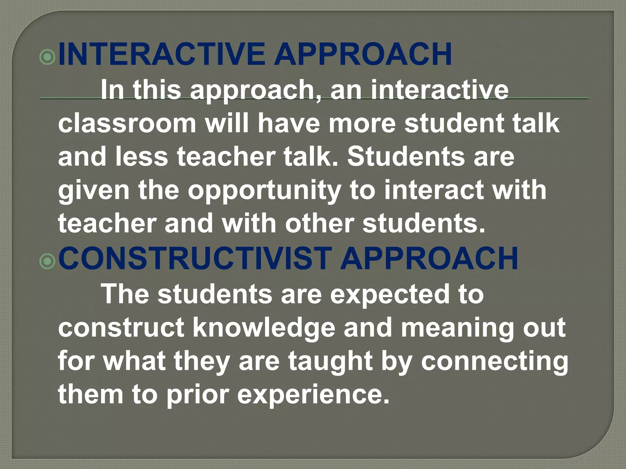 INTERACTIVE APPROACH
In this approach, an interactive
classroom will have more student talk
and less teacher talk. Students are
given the opportunity to interact with
teacher and with other students.
CONSTRUCTIVIST APPROACH
The students are expected to
construct knowledge and meaning out
for what they are taught by connecting
them to prior experience.
 