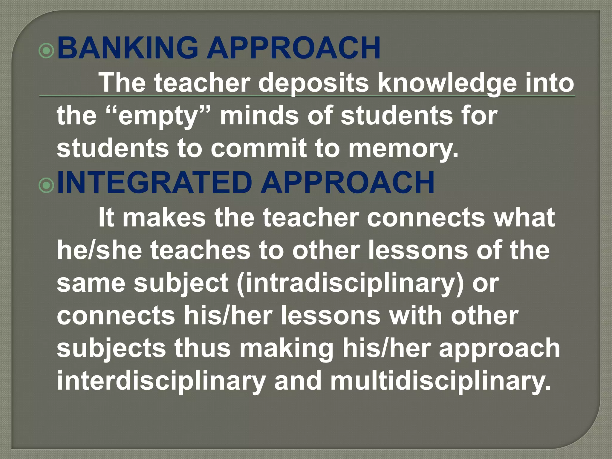 BANKING APPROACH
The teacher deposits knowledge into
the “empty” minds of students for
students to commit to memory.
INTEGRATED APPROACH
It makes the teacher connects what
he/she teaches to other lessons of the
same subject (intradisciplinary) or
connects his/her lessons with other
subjects thus making his/her approach
interdisciplinary and multidisciplinary.
 