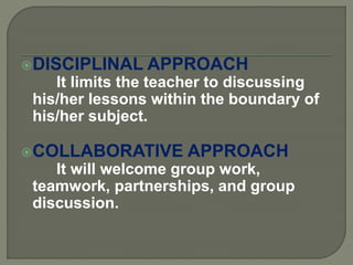 DISCIPLINAL APPROACH
It limits the teacher to discussing
his/her lessons within the boundary of
his/her subject.
COLLABORATIVE APPROACH
It will welcome group work,
teamwork, partnerships, and group
discussion.
 