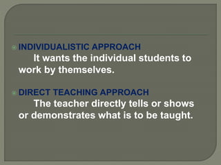  INDIVIDUALISTIC APPROACH
It wants the individual students to
work by themselves.
 DIRECT TEACHING APPROACH
The teacher directly tells or shows
or demonstrates what is to be taught.
 