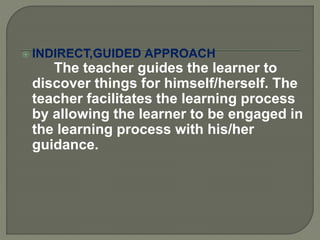 INDIRECT,GUIDED APPROACH
The teacher guides the learner to
discover things for himself/herself. The
teacher facilitates the learning process
by allowing the learner to be engaged in
the learning process with his/her
guidance.
 