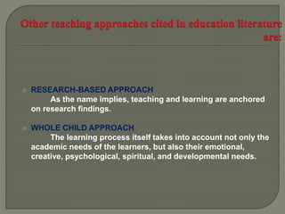  RESEARCH-BASED APPROACH
As the name implies, teaching and learning are anchored
on research findings.
 WHOLE CHILD APPROACH
The learning process itself takes into account not only the
academic needs of the learners, but also their emotional,
creative, psychological, spiritual, and developmental needs.
 