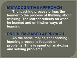 METACOGNITIVE APPROACH
The teaching process brings the
learner to the process of thinking about
thinking. The learner reflects on what
he learned and on his/her ways of
learning.
PROBLEM-BASED APPROACH
As the name implies, the teaching-
learning process is focused on
problems. Time is spent on analyzing
and solving problems.
 