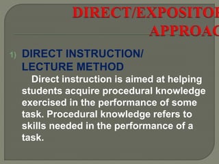 1) DIRECT INSTRUCTION/
LECTURE METHOD
Direct instruction is aimed at helping
students acquire procedural knowledge
exercised in the performance of some
task. Procedural knowledge refers to
skills needed in the performance of a
task.
 