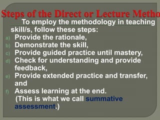 To employ the methodology in teaching
skill/s, follow these steps:
a) Provide the rationale,
b) Demonstrate the skill,
c) Provide guided practice until mastery,
d) Check for understanding and provide
feedback,
e) Provide extended practice and transfer,
and
f) Assess learning at the end.
(This is what we call summative
assessment.)
 