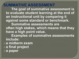 SUMMATIVE ASSESSMENT
The goal of summative assessment is
to evaluate student learning at the end of
an instructional unit by comparing it
against some standard or benchmark.
Summative assessments are
often high stakes, which means that they
have a high point value.
Examples of summative assessments
include:
a midterm exam
a final project
a paper
 