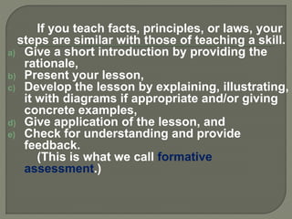 If you teach facts, principles, or laws, your
steps are similar with those of teaching a skill.
a) Give a short introduction by providing the
rationale,
b) Present your lesson,
c) Develop the lesson by explaining, illustrating,
it with diagrams if appropriate and/or giving
concrete examples,
d) Give application of the lesson, and
e) Check for understanding and provide
feedback.
(This is what we call formative
assessment.)
 