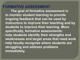 FORMATIVE ASSESSMENT
The goal of formative assessment is
to monitor student learning to provide
ongoing feedback that can be used by
instructors to improve their teaching and by
students to improve their learning. More
specifically, formative assessments:
 help students identify their strengths and
weaknesses and target areas that need work
 help faculty recognize where students are
struggling and address problems
immediately.
 