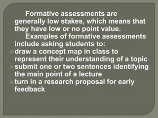 Formative assessments are
generally low stakes, which means that
they have low or no point value.
Examples of formative assessments
include asking students to:
draw a concept map in class to
represent their understanding of a topic
submit one or two sentences identifying
the main point of a lecture
turn in a research proposal for early
feedback
 