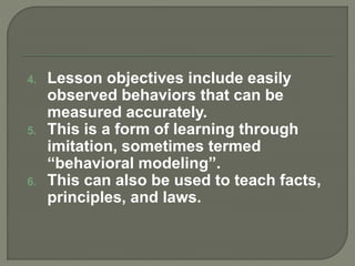 4. Lesson objectives include easily
observed behaviors that can be
measured accurately.
5. This is a form of learning through
imitation, sometimes termed
“behavioral modeling”.
6. This can also be used to teach facts,
principles, and laws.
 