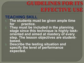 TEACHING SKILL
1. The students must be given ample time
for practice.
2. They must be included in the planning
stage since this technique is highly task-
oriented and aimed at mastery of every
step. The lesson objectives are student-
based.
3. Describe the testing situation and
specify the level of performance
expected.
 