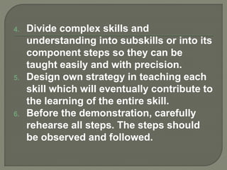 4. Divide complex skills and
understanding into subskills or into its
component steps so they can be
taught easily and with precision.
5. Design own strategy in teaching each
skill which will eventually contribute to
the learning of the entire skill.
6. Before the demonstration, carefully
rehearse all steps. The steps should
be observed and followed.
 