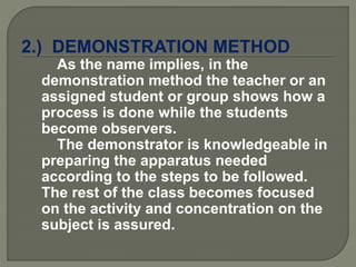 2.) DEMONSTRATION METHOD
As the name implies, in the
demonstration method the teacher or an
assigned student or group shows how a
process is done while the students
become observers.
The demonstrator is knowledgeable in
preparing the apparatus needed
according to the steps to be followed.
The rest of the class becomes focused
on the activity and concentration on the
subject is assured.
 