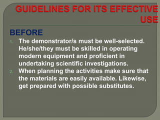 BEFORE
1. The demonstrator/s must be well-selected.
He/she/they must be skilled in operating
modern equipment and proficient in
undertaking scientific investigations.
2. When planning the activities make sure that
the materials are easily available. Likewise,
get prepared with possible substitutes.
 