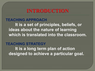 TEACHING APPROACH
It is a set of principles, beliefs, or
ideas about the nature of learning
which is translated into the classroom.
TEACHING STRATEGY
It is a long term plan of action
designed to achieve a particular goal.
 