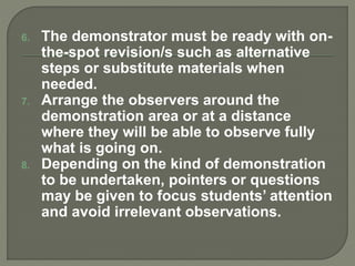 6. The demonstrator must be ready with on-
the-spot revision/s such as alternative
steps or substitute materials when
needed.
7. Arrange the observers around the
demonstration area or at a distance
where they will be able to observe fully
what is going on.
8. Depending on the kind of demonstration
to be undertaken, pointers or questions
may be given to focus students’ attention
and avoid irrelevant observations.
 