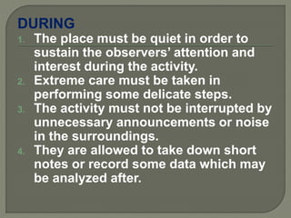 DURING
1. The place must be quiet in order to
sustain the observers’ attention and
interest during the activity.
2. Extreme care must be taken in
performing some delicate steps.
3. The activity must not be interrupted by
unnecessary announcements or noise
in the surroundings.
4. They are allowed to take down short
notes or record some data which may
be analyzed after.
 