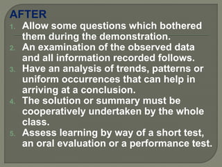 AFTER
1. Allow some questions which bothered
them during the demonstration.
2. An examination of the observed data
and all information recorded follows.
3. Have an analysis of trends, patterns or
uniform occurrences that can help in
arriving at a conclusion.
4. The solution or summary must be
cooperatively undertaken by the whole
class.
5. Assess learning by way of a short test,
an oral evaluation or a performance test.
 