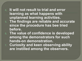 4. It will not result to trial and error
learning as what happens with
unplanned learning activities.
5. The findings are reliable and accurate
since the procedure has bee tried
before.
6. The value of confidence is developed
among the demonstrators for such
hands-on demonstration.
7. Curiosity and keen observing ability
are instilled among the observers.
 
