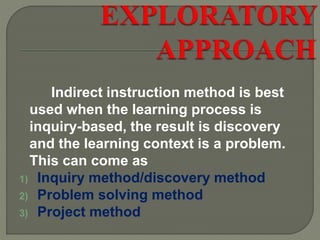 Indirect instruction method is best
used when the learning process is
inquiry-based, the result is discovery
and the learning context is a problem.
This can come as
1) Inquiry method/discovery method
2) Problem solving method
3) Project method
 