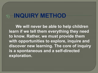 1) INQUIRY METHOD
We will never be able to help children
learn if we tell them everything they need
to know. Rather, we must provide them
with opportunities to explore, inquire and
discover new learning. The core of inquiry
is a spontaneous and a self-directed
exploration.
 
