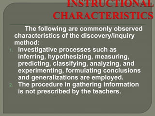 The following are commonly observed
characteristics of the discovery/inquiry
method:
1. Investigative processes such as
inferring, hypothesizing, measuring,
predicting, classifying, analyzing, and
experimenting, formulating conclusions
and generalizations are employed.
2. The procedure in gathering information
is not prescribed by the teachers.
 