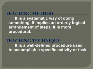 TEACHING METHOD
It is a systematic way of doing
something. It implies an orderly logical
arrangement of steps. It is more
procedural.
TEACHING TECHNIQUE
It is a well-defined procedure used
to accomplish a specific activity or task.
 