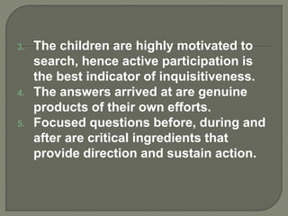 3. The children are highly motivated to
search, hence active participation is
the best indicator of inquisitiveness.
4. The answers arrived at are genuine
products of their own efforts.
5. Focused questions before, during and
after are critical ingredients that
provide direction and sustain action.
 