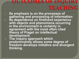 1. Its emphasis is on the processes of
gathering and processing of information
2. Its dependence on firsthand experience
with objects and phenomena occurring
in the environment is certainly in
agreement with the most often cited
theory of Piaget on intellectual
development.
3. The inquiry approach which
predominantly allows some degree of
freedom develops initiative and divergent
thinking.
 