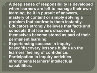 4. A deep sense of responsibility is developed
when learners are left to manage their own
learning, be it in pursuit of answers,
mastery of content or simply solving a
problem that confronts them instantly.
5. Educators strongly believes that facts and
concepts that learners discover by
themselves become stored as part of their
permanent learning.
6. Experiencing success in inquiry-
based/discovery lessons builds up the
learners’ feeling of confidence.
7. Participation in inquiry activities
strengthens learners’ intellectual
capabilities.
 