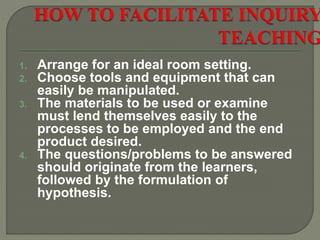 1. Arrange for an ideal room setting.
2. Choose tools and equipment that can
easily be manipulated.
3. The materials to be used or examine
must lend themselves easily to the
processes to be employed and the end
product desired.
4. The questions/problems to be answered
should originate from the learners,
followed by the formulation of
hypothesis.
 