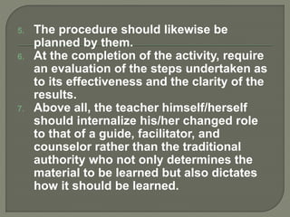 5. The procedure should likewise be
planned by them.
6. At the completion of the activity, require
an evaluation of the steps undertaken as
to its effectiveness and the clarity of the
results.
7. Above all, the teacher himself/herself
should internalize his/her changed role
to that of a guide, facilitator, and
counselor rather than the traditional
authority who not only determines the
material to be learned but also dictates
how it should be learned.
 