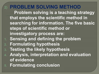 2) PROBLEM SOLVING METHOD
Problem solving is a teaching strategy
that employs the scientific method in
searching for information. The five basic
steps of scientific method or
investigatory process are:
1. Sensing and defining the problem
2. Formulating hypothesis
3. Testing the likely hypothesis
4. Analysis, interpretation and evaluation
of evidence
5. Formulating conclusion
 