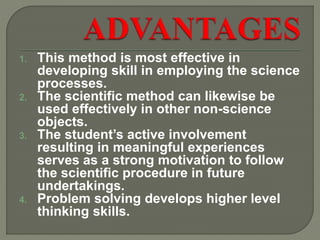 1. This method is most effective in
developing skill in employing the science
processes.
2. The scientific method can likewise be
used effectively in other non-science
objects.
3. The student’s active involvement
resulting in meaningful experiences
serves as a strong motivation to follow
the scientific procedure in future
undertakings.
4. Problem solving develops higher level
thinking skills.
 