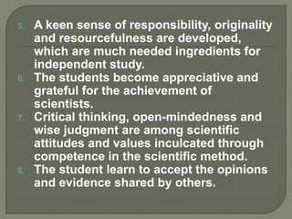 5. A keen sense of responsibility, originality
and resourcefulness are developed,
which are much needed ingredients for
independent study.
6. The students become appreciative and
grateful for the achievement of
scientists.
7. Critical thinking, open-mindedness and
wise judgment are among scientific
attitudes and values inculcated through
competence in the scientific method.
8. The student learn to accept the opinions
and evidence shared by others.
 