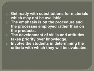 5. Get ready with substitutions for materials
which may not be available.
6. The emphasis is on the procedure and
the processes employed rather than on
the products.
7. The development of skills and attitudes
takes priority over knowledge.
8. Involve the students in determining the
criteria with which they will be evaluated.
 