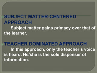SUBJECT MATTER-CENTERED
APPROACH
Subject matter gains primacy over that of
the learner.
TEACHER DOMINATED APPROACH
In this approach, only the teacher’s voice
is heard. He/she is the sole dispenser of
information.
 