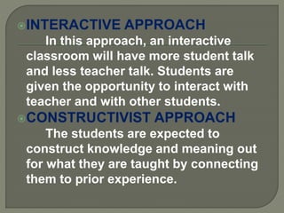 INTERACTIVE APPROACH
In this approach, an interactive
classroom will have more student talk
and less teacher talk. Students are
given the opportunity to interact with
teacher and with other students.
CONSTRUCTIVIST APPROACH
The students are expected to
construct knowledge and meaning out
for what they are taught by connecting
them to prior experience.
 