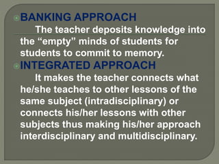BANKING APPROACH
The teacher deposits knowledge into
the “empty” minds of students for
students to commit to memory.
INTEGRATED APPROACH
It makes the teacher connects what
he/she teaches to other lessons of the
same subject (intradisciplinary) or
connects his/her lessons with other
subjects thus making his/her approach
interdisciplinary and multidisciplinary.
 