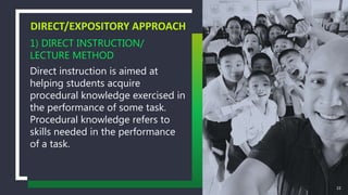 1) DIRECT INSTRUCTION/
LECTURE METHOD
Direct instruction is aimed at
helping students acquire
procedural knowledge exercised in
the performance of some task.
Procedural knowledge refers to
skills needed in the performance
of a task.
DIRECT/EXPOSITORY APPROACH
22
 