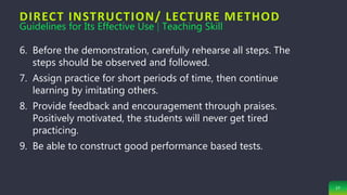 DIRECT INSTRUCTION/ LECTURE METHOD
27
6. Before the demonstration, carefully rehearse all steps. The
steps should be observed and followed.
7. Assign practice for short periods of time, then continue
learning by imitating others.
8. Provide feedback and encouragement through praises.
Positively motivated, the students will never get tired
practicing.
9. Be able to construct good performance based tests.
Guidelines for Its Effective Use | Teaching Skill
 