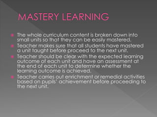  The whole curriculum content is broken down into 
small units so that they can be easily mastered. 
 Teacher makes sure that all students have mastered 
a unit taught before proceed to the next unit. 
 Teacher should be clear with the expected learning 
outcome of each unit and have an assessment at 
the end of each unit to determine whether the 
learning outcome is achieved. 
 Teacher carries out enrichment or remedial activities 
based on pupils’ achievement before proceeding to 
the next unit. 
 