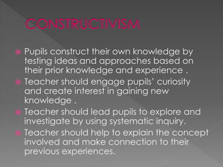  Pupils construct their own knowledge by 
testing ideas and approaches based on 
their prior knowledge and experience . 
 Teacher should engage pupils’ curiosity 
and create interest in gaining new 
knowledge . 
 Teacher should lead pupils to explore and 
investigate by using systematic inquiry. 
 Teacher should help to explain the concept 
involved and make connection to their 
previous experiences. 
 