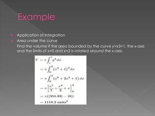  Application of Integration 
 Area under the curve 
Find the volume if the area bounded by the curve y=x3+1, the x-axis 
and the limits of x=0 and x=3 is rotated around the x-axis. 
 