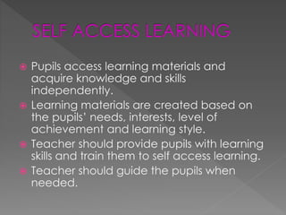  Pupils access learning materials and 
acquire knowledge and skills 
independently. 
 Learning materials are created based on 
the pupils’ needs, interests, level of 
achievement and learning style. 
 Teacher should provide pupils with learning 
skills and train them to self access learning. 
 Teacher should guide the pupils when 
needed. 
 
