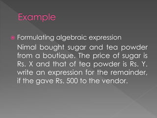  Formulating algebraic expression 
Nimal bought sugar and tea powder 
from a boutique. The price of sugar is 
Rs. X and that of tea powder is Rs. Y. 
write an expression for the remainder, 
if the gave Rs. 500 to the vendor. 
 