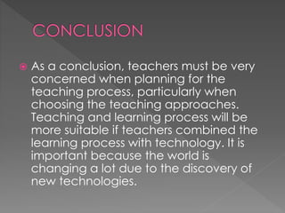  As a conclusion, teachers must be very 
concerned when planning for the 
teaching process, particularly when 
choosing the teaching approaches. 
Teaching and learning process will be 
more suitable if teachers combined the 
learning process with technology. It is 
important because the world is 
changing a lot due to the discovery of 
new technologies. 
