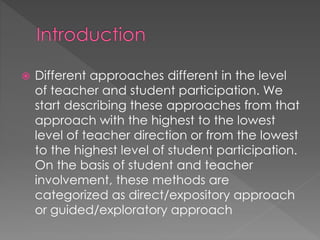  Different approaches different in the level 
of teacher and student participation. We 
start describing these approaches from that 
approach with the highest to the lowest 
level of teacher direction or from the lowest 
to the highest level of student participation. 
On the basis of student and teacher 
involvement, these methods are 
categorized as direct/expository approach 
or guided/exploratory approach 
 