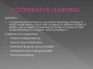 Definition 
 Cooperative learning is a successful teaching strategy in 
which small teams, each with students of different levels of 
ability, use a variety of learning activities to improve their 
understanding of a subject. and complete it. 
5 elemen of cooperative 
1. Positive independence 
2. Face to face interaction 
3. Individual & group accountability 
4. Interpersonal & small-group skills 
5. Group processing 
 