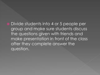  Divide students into 4 or 5 people per 
group and make sure students discuss 
the questions given with friends and 
make presentation in front of the class 
after they complete answer the 
question. 
 